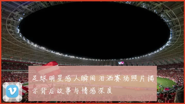 足球明星感人瞬间泪洒赛场照片揭示背后故事与情感深度