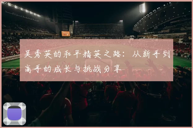 吴秀英的和平精英之路：从新手到高手的成长与挑战分享