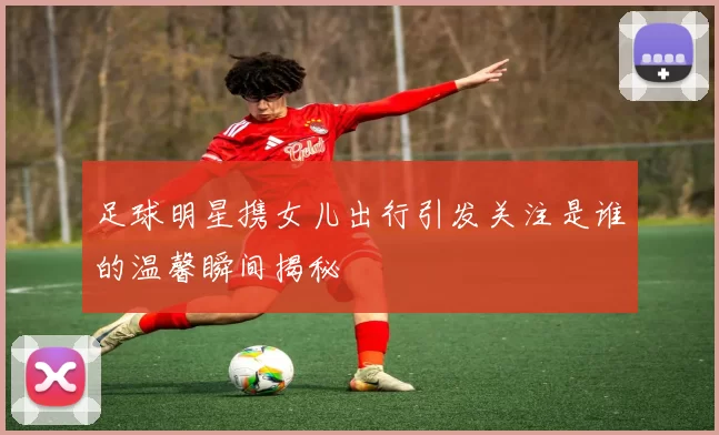 足球明星携女儿出行引发关注是谁的温馨瞬间揭秘