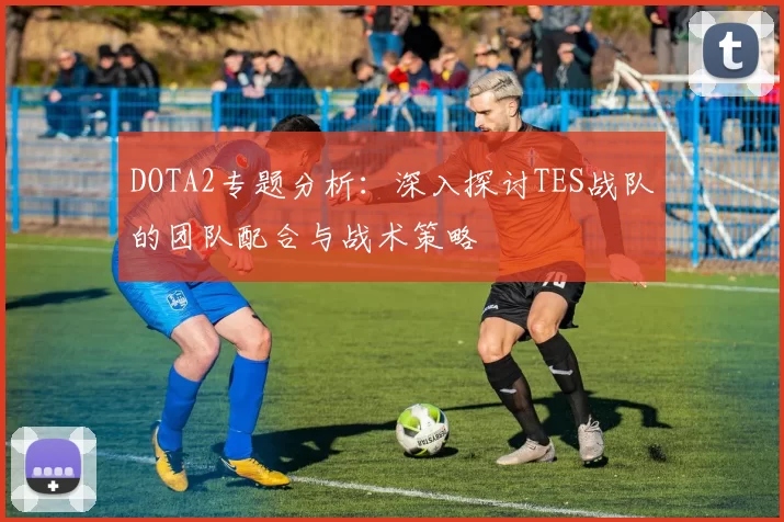 DOTA2专题分析：深入探讨TES战队的团队配合与战术策略
