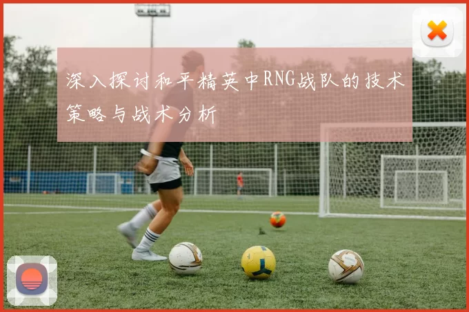 深入探讨和平精英中RNG战队的技术策略与战术分析