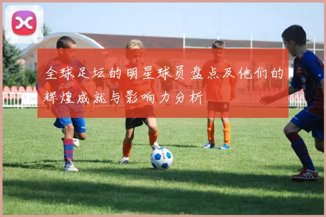 全球足坛的明星球员盘点及他们的辉煌成就与影响力分析