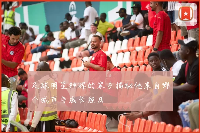 足球明星钟辉的家乡揭秘他来自哪个城市与成长经历