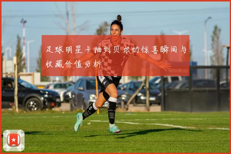 足球明星卡抽到贝尔的惊喜瞬间与收藏价值分析