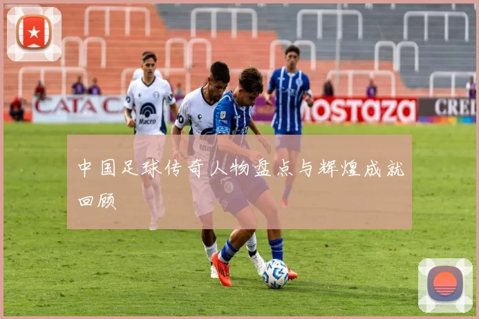 中国足球传奇人物盘点与辉煌成就回顾