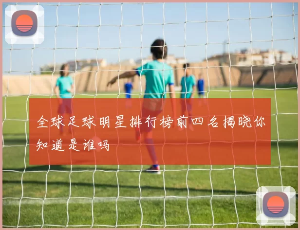 全球足球明星排行榜前四名揭晓你知道是谁吗