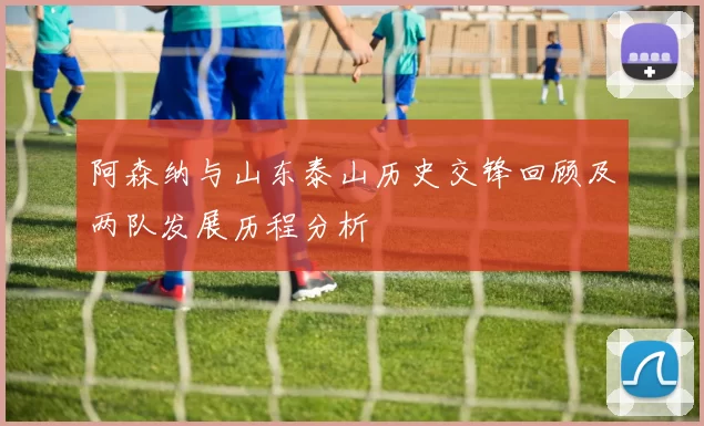 阿森纳与山东泰山历史交锋回顾及两队发展历程分析