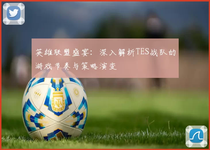 英雄联盟盛宴：深入解析TES战队的游戏节奏与策略演变