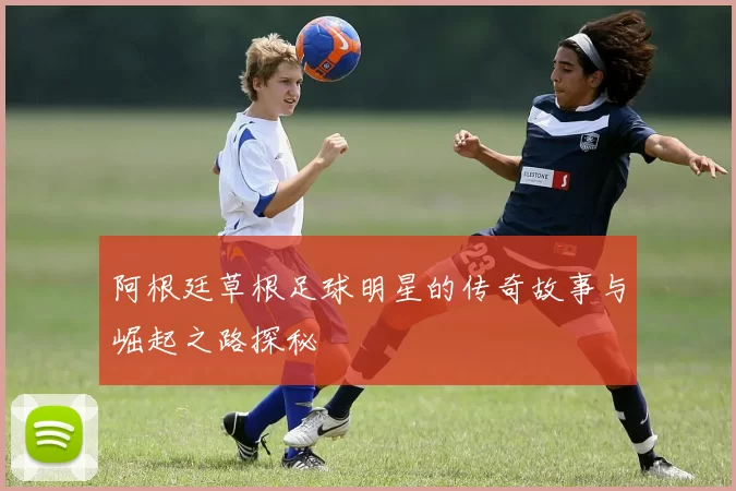 阿根廷草根足球明星的传奇故事与崛起之路探秘