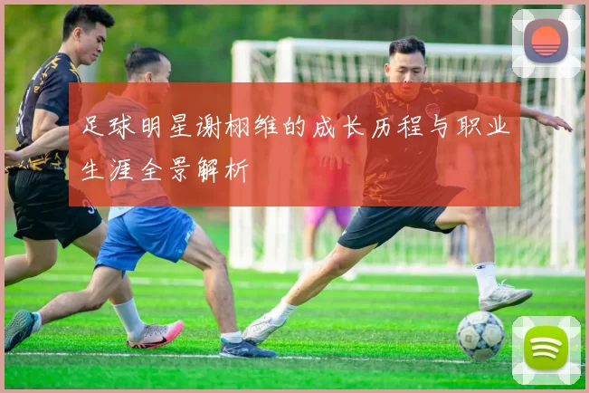 足球明星谢栩维的成长历程与职业生涯全景解析