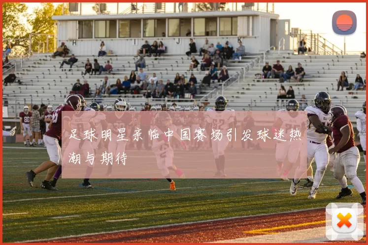 足球明星亲临中国赛场引发球迷热潮与期待