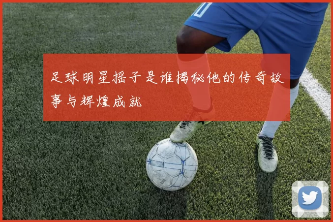足球明星摇子是谁揭秘他的传奇故事与辉煌成就