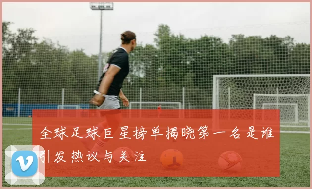 全球足球巨星榜单揭晓第一名是谁引发热议与关注