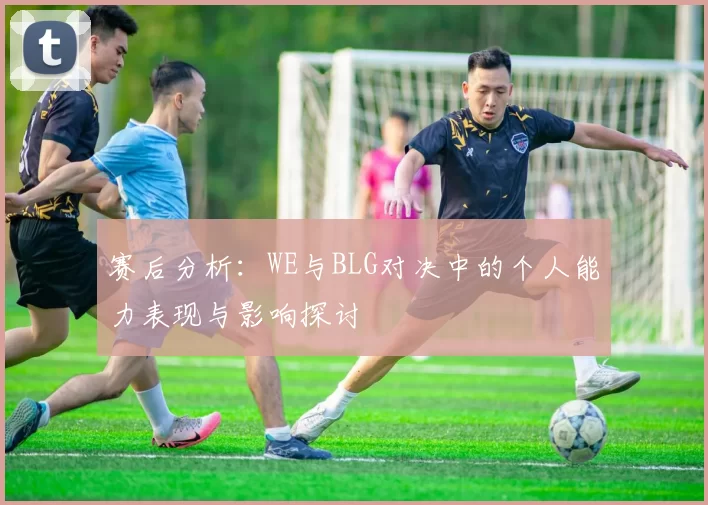 赛后分析：WE与BLG对决中的个人能力表现与影响探讨