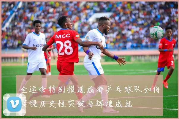 全运会特别报道成都乒乓球队如何实现历史性突破与辉煌成就