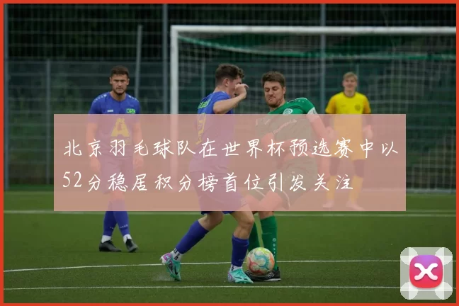 北京羽毛球队在世界杯预选赛中以52分稳居积分榜首位引发关注