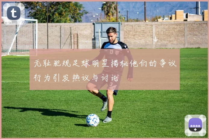 无耻犯规足球明星揭秘他们的争议行为引发热议与讨论