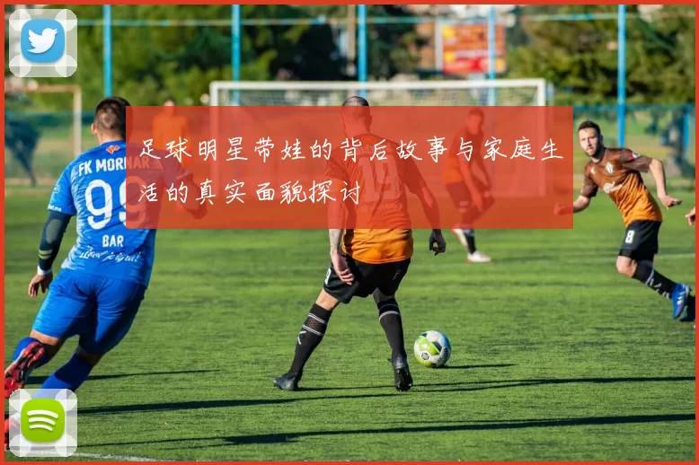 足球明星带娃的背后故事与家庭生活的真实面貌探讨