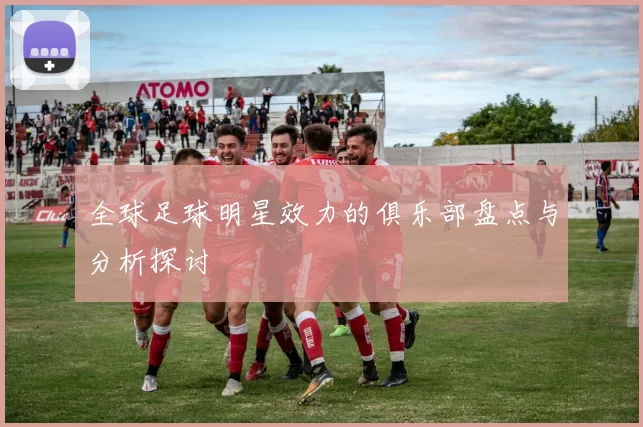 全球足球明星效力的俱乐部盘点与分析探讨