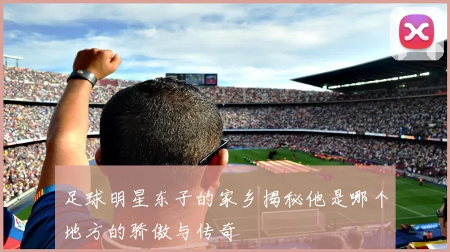 足球明星东子的家乡揭秘他是哪个地方的骄傲与传奇