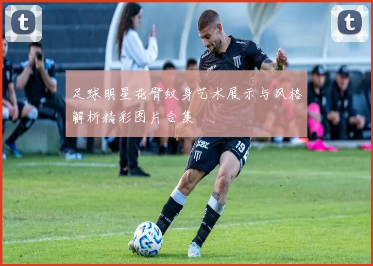 足球明星花臂纹身艺术展示与风格解析精彩图片合集
