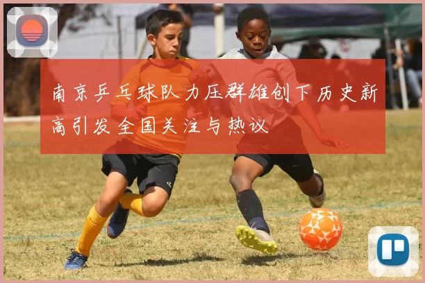南京乒乓球队力压群雄创下历史新高引发全国关注与热议