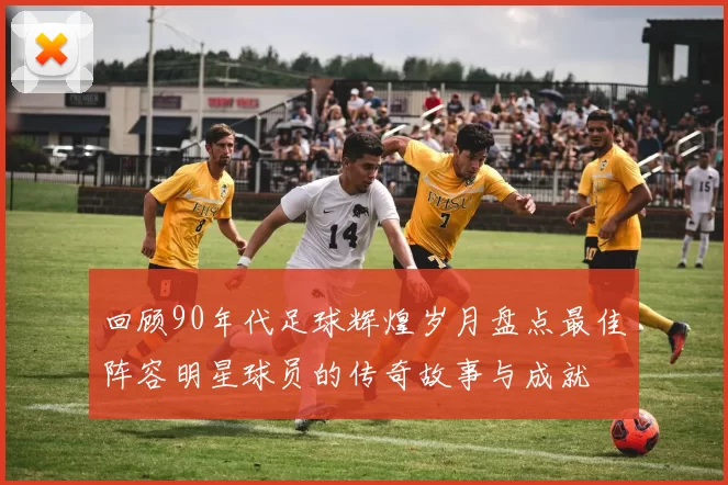 回顾90年代足球辉煌岁月盘点最佳阵容明星球员的传奇故事与成就