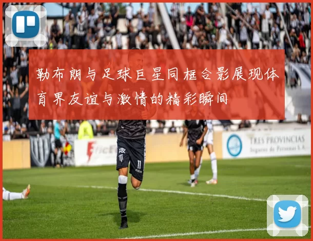 勒布朗与足球巨星同框合影展现体育界友谊与激情的精彩瞬间