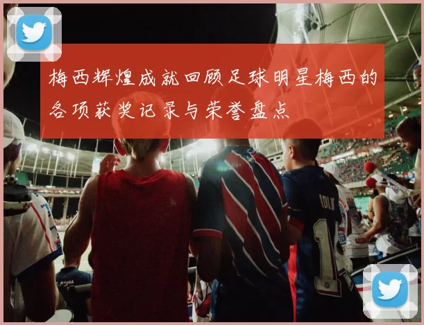 梅西辉煌成就回顾足球明星梅西的各项获奖记录与荣誉盘点