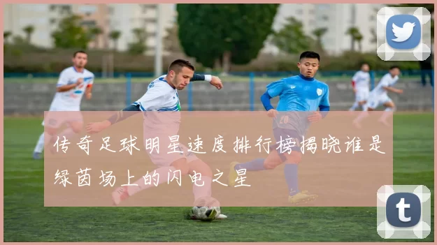 传奇足球明星速度排行榜揭晓谁是绿茵场上的闪电之星