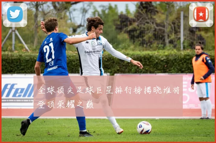 全球顶尖足球巨星排行榜揭晓谁将登顶荣耀之巅