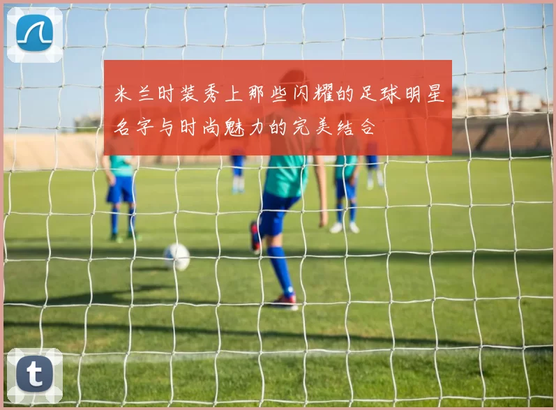 米兰时装秀上那些闪耀的足球明星名字与时尚魅力的完美结合