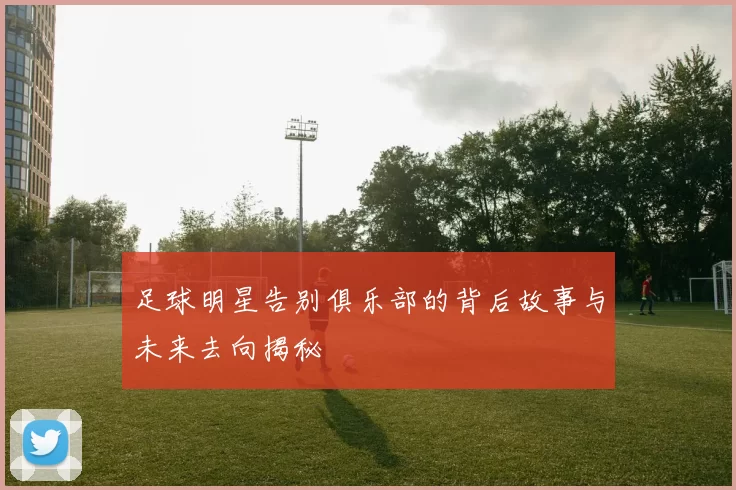足球明星告别俱乐部的背后故事与未来去向揭秘