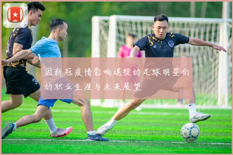 因新冠疫情影响退役的足球明星们的职业生涯与未来展望