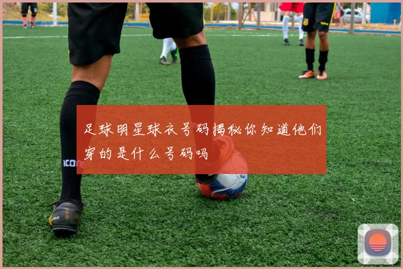 足球明星球衣号码揭秘你知道他们穿的是什么号码吗