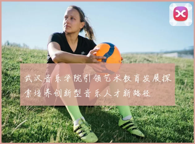 武汉音乐学院引领艺术教育发展探索培养创新型音乐人才新路径