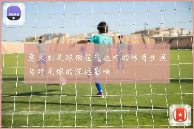 意大利足球明星气达内的传奇生涯与对足球的深远影响