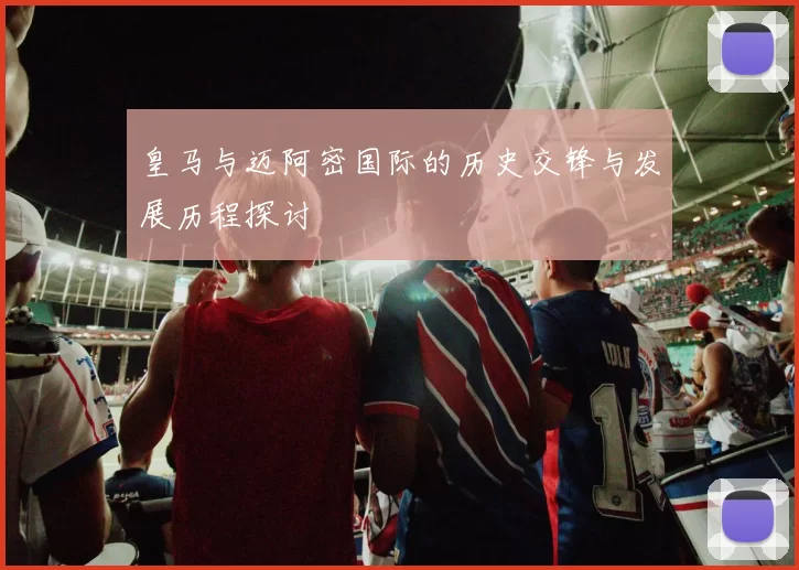 皇马与迈阿密国际的历史交锋与发展历程探讨