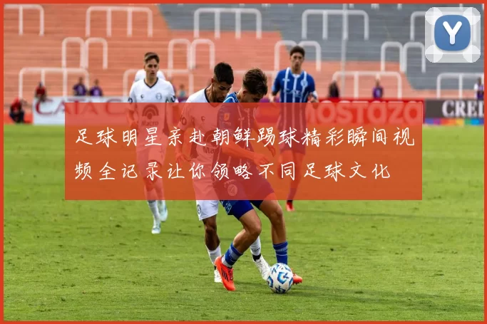 足球明星亲赴朝鲜踢球精彩瞬间视频全记录让你领略不同足球文化