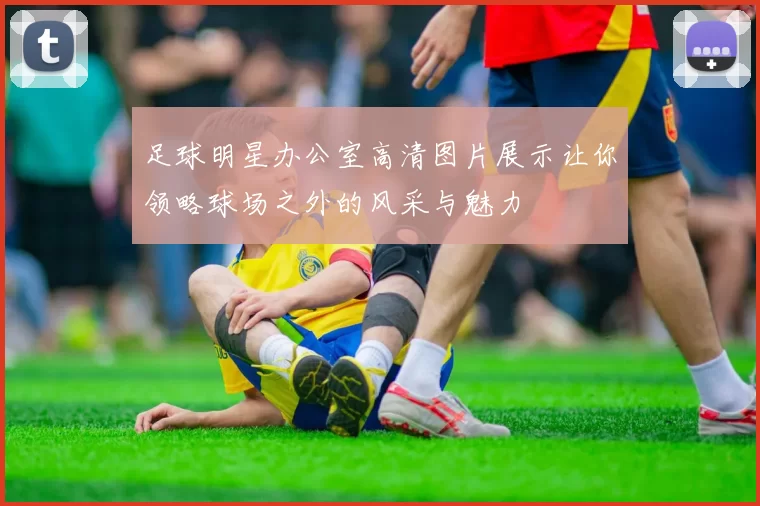 足球明星办公室高清图片展示让你领略球场之外的风采与魅力