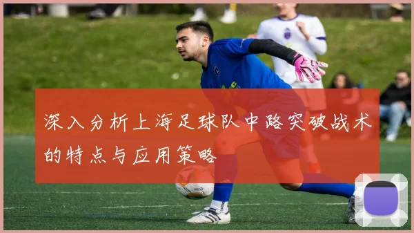 深入分析上海足球队中路突破战术的特点与应用策略