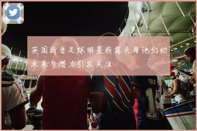 英国新晋足球明星崭露头角他们的未来与潜力引发关注