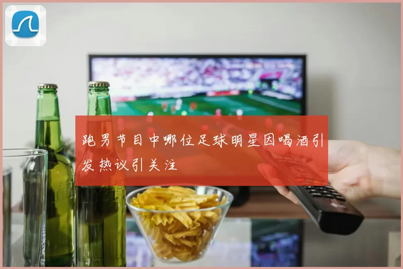 跑男节目中哪位足球明星因喝酒引发热议引关注