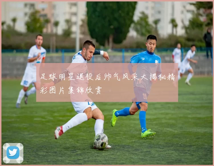 足球明星退役后帅气风采大揭秘精彩图片集锦欣赏
