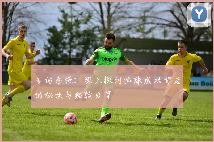 专访李强：深入探讨排球成功背后的秘诀与经验分享