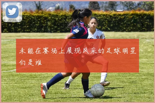 未能在赛场上展现风采的足球明星们是谁