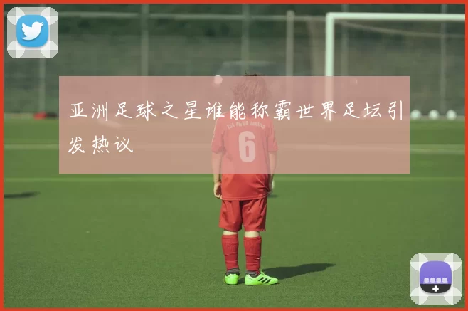 亚洲足球之星谁能称霸世界足坛引发热议