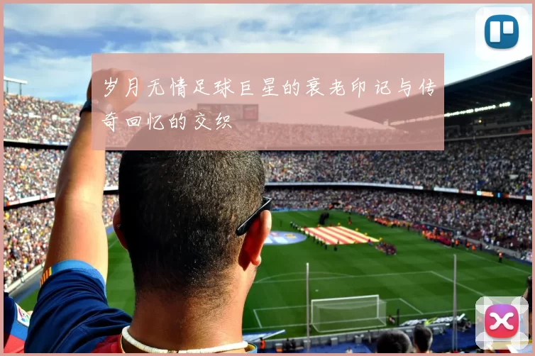 岁月无情足球巨星的衰老印记与传奇回忆的交织