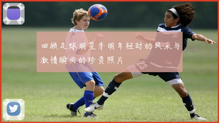 回顾足球明星李明年轻时的风采与激情瞬间的珍贵照片