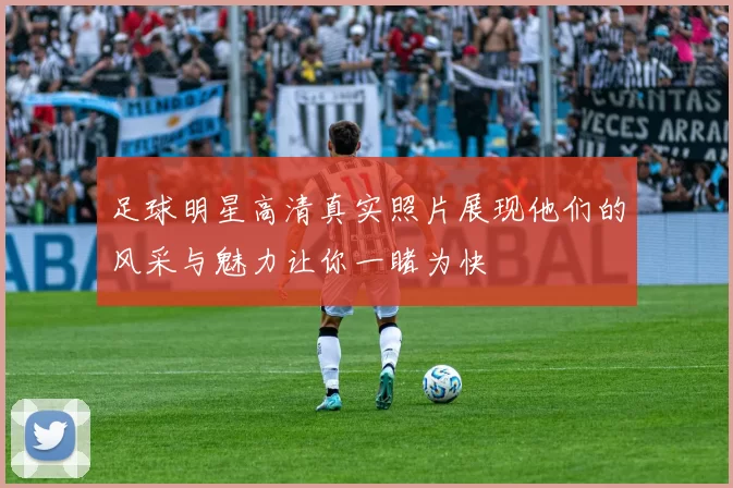 足球明星高清真实照片展现他们的风采与魅力让你一睹为快